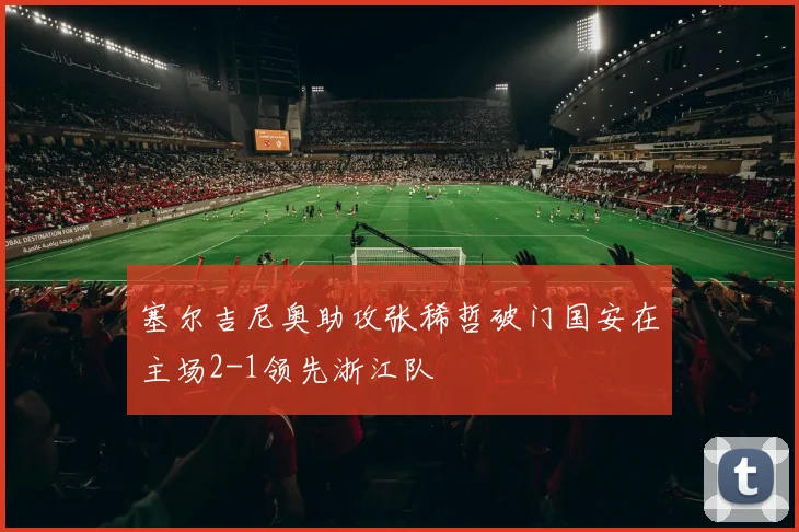 塞尔吉尼奥助攻张稀哲破门国安在主场2-1领先浙江队
